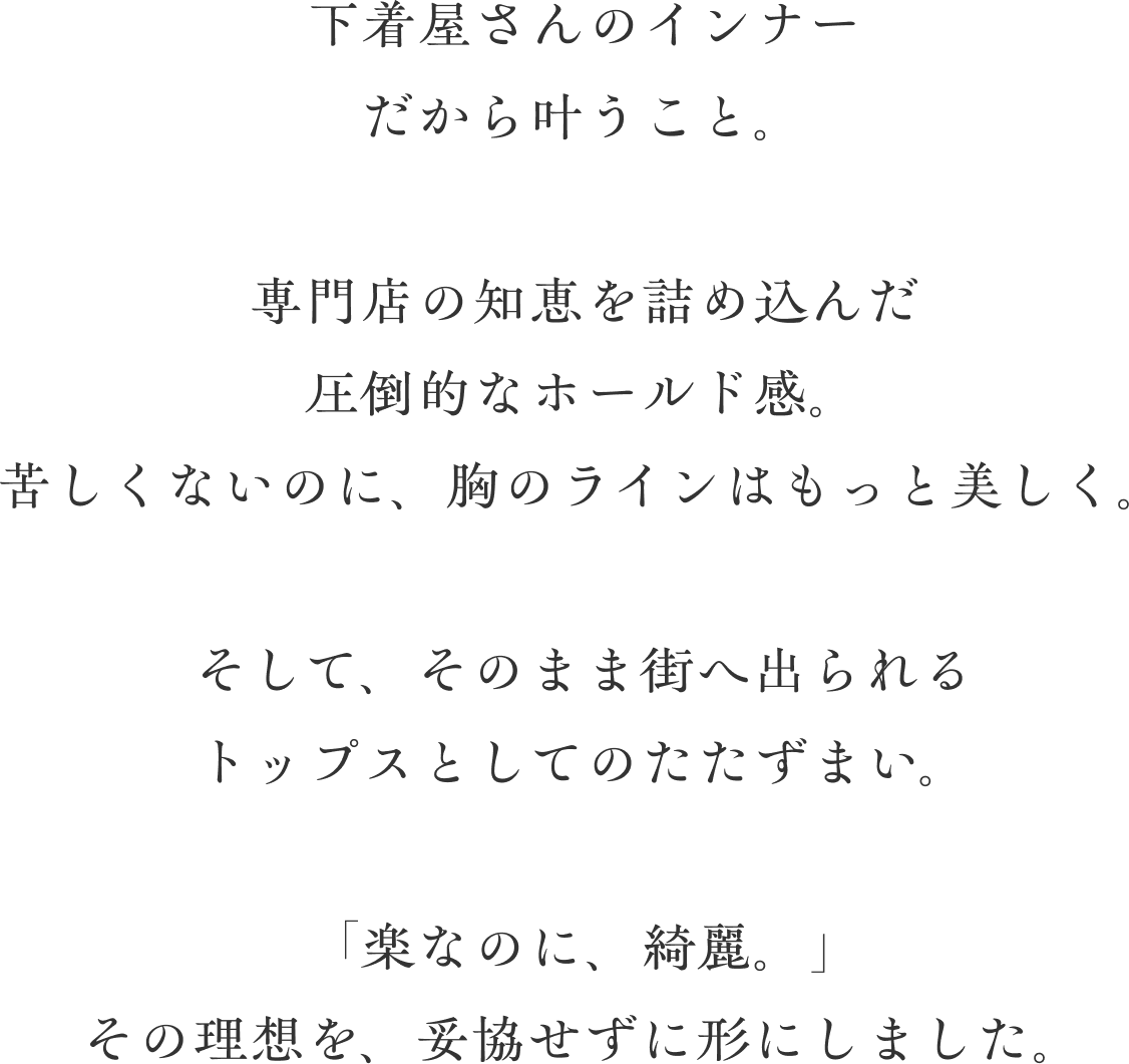 下着屋さんのインナー だから叶うこと。専門店の知恵を詰め込んだ圧倒的なホールド感。苦しくないのに、胸のラインはもっと美しく。そして、そのまま街へ出られるトップスとしての佇まい。「楽なのに、綺麗。」その理想を、妥協せずに形にしました。