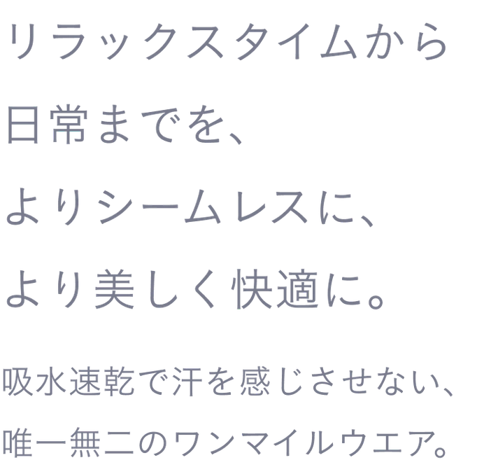 リラックスタイムから日常までを、よりシームレスに、より美しく快適に。吸水速乾で汗を感じさせない、唯一無二のワンマイルウエア。