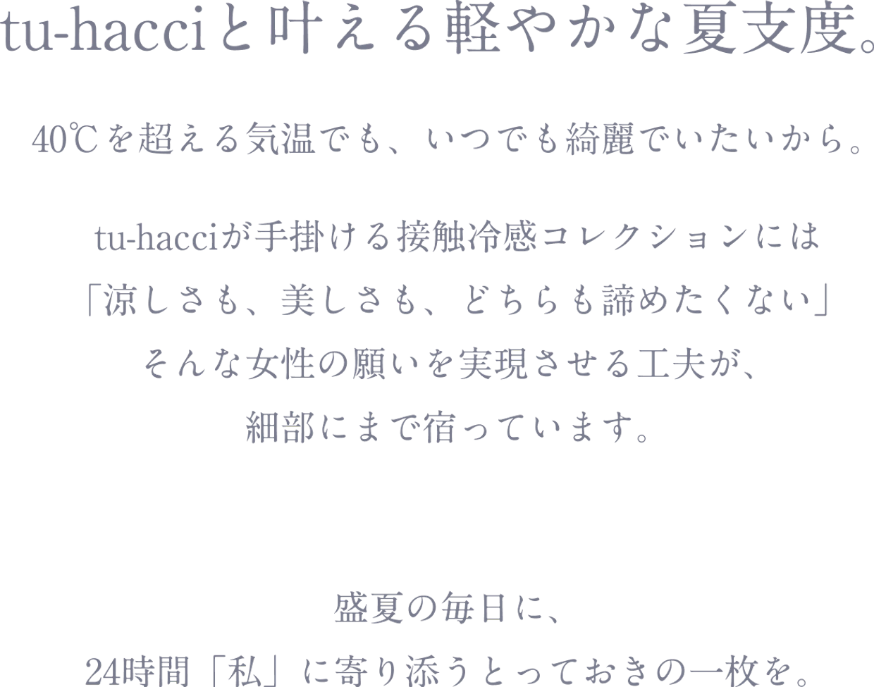 tu-hacciと叶える軽やかな夏支度。40℃を超える気温でも、いつでも綺麗でいたいから。tu-hacciが手掛ける接触冷感コレクションには「涼しさも、美しさも、どちらも諦めたくない」そんな女性の願いを実現させる工夫が、細部にまで宿っています。盛夏の毎日に、24時間「私」に寄り添うとっておきの一枚を。