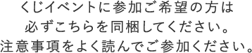 くじイベントに参加ご希望の方は必ずこちらを同梱してください。注意事項をよく読んでご参加ください。