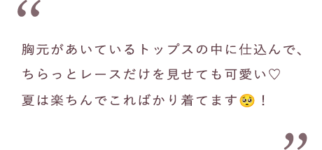 胸元があいているトップスの中に仕込んで、ちらっとレースだけを見せても可愛い♡夏は楽ちんでこればかり着てます！