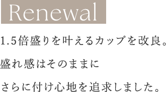 Renewal 1.5倍盛りを叶えるカップを改良。盛れ感はそのままにさらに付け心地を追求しました。