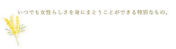 いつでも女性らしさを身にまとうことができる特別なもの。