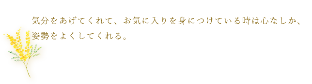 気分をあげてくれて、お気に入りを身につけている時は心なしか、姿勢をよくしてくれる。