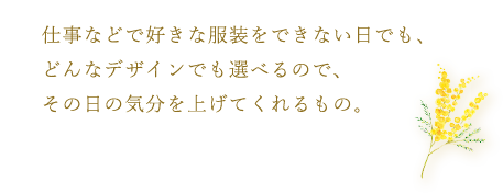 仕事などで好きな服装をできない日でも、どんなデザインでも選べるので、その日の気分を上げてくれるもの。