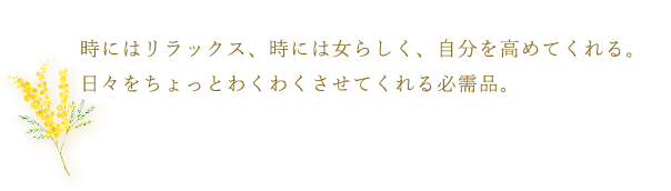 時にはリラックス、時には女らしく、自分を高めてくれる。日々をちょっとわくわくさせてくれる必需品。