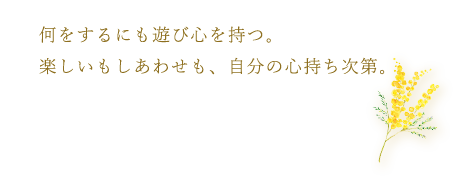何をするにも遊び心を持つ。楽しいもしあわせも、自分の心持ち次第。